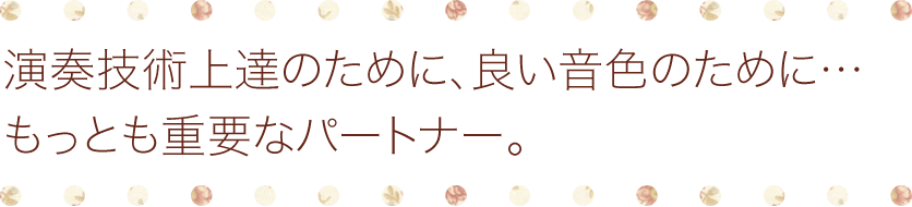 演奏技術上達のために、良い音色のために…もっとも重要なパートナー。